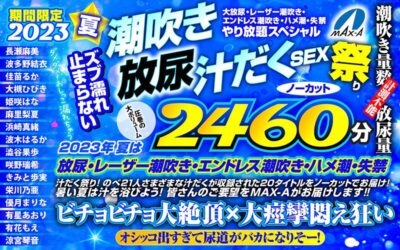 【見放題】[maxaf00005]【お中元】期間限定 2023夏 ズブ濡れ止まらない潮吹き 放尿 汁だくSEX祭り ノーカット2460分 大放尿、レーザー潮吹き、エンドレス潮吹き・ハメ潮・失禁やり放題スペシャル＜MAX-A＞